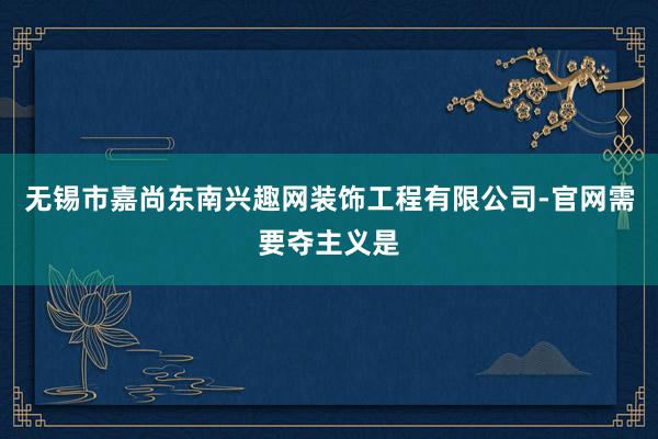无锡市嘉尚东南兴趣网装饰工程有限公司-官网需要夺主义是